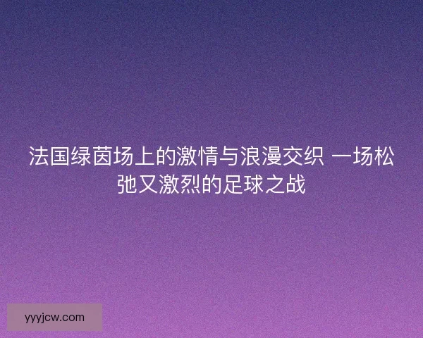法国绿茵场上的激情与浪漫交织 一场松弛又激烈的足球之战