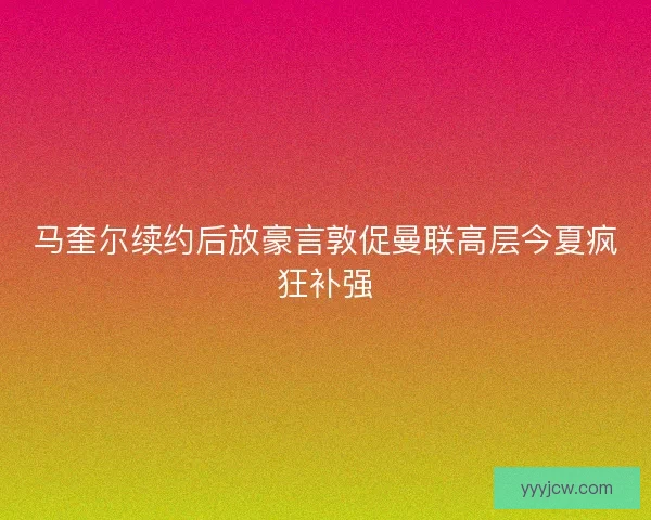 马奎尔续约后放豪言敦促曼联高层今夏疯狂补强