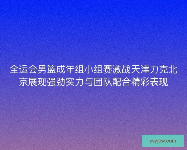全运会男篮成年组小组赛激战天津力克北京展现强劲实力与团队配合精彩表现