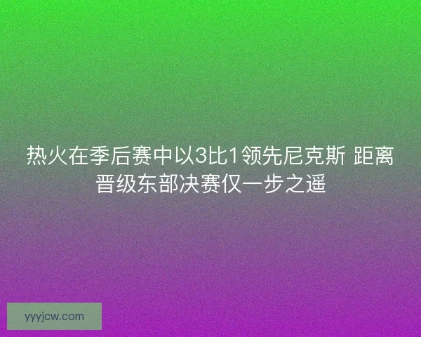 热火在季后赛中以3比1领先尼克斯 距离晋级东部决赛仅一步之遥