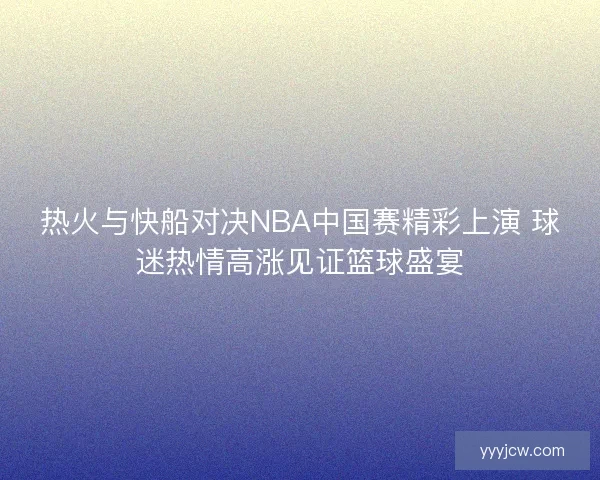 热火与快船对决NBA中国赛精彩上演 球迷热情高涨见证篮球盛宴