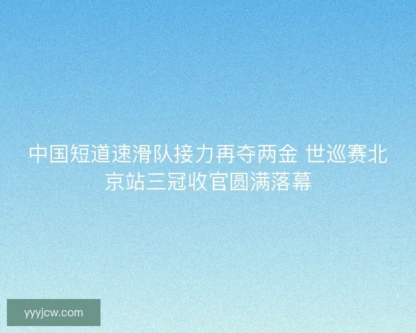 中国短道速滑队接力再夺两金 世巡赛北京站三冠收官圆满落幕