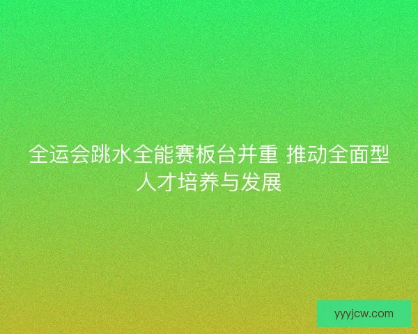 全运会跳水全能赛板台并重 推动全面型人才培养与发展